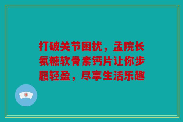 打破关节困扰，孟院长氨糖软骨素钙片让你步履轻盈，尽享生活乐趣