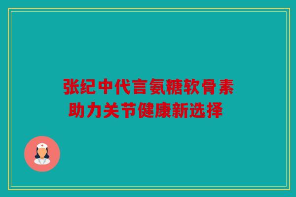 张纪中代言氨糖软骨素 助力关节健康新选择