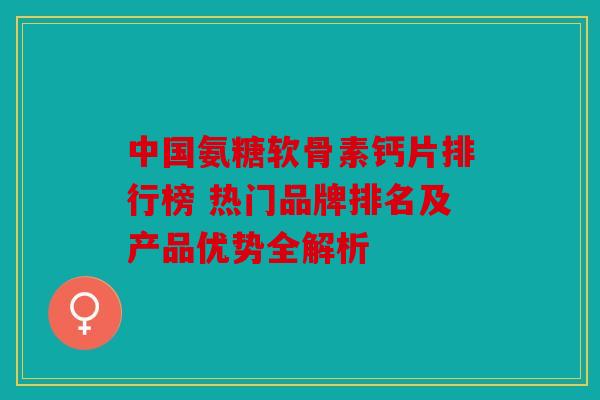中国氨糖软骨素钙片排行榜 热门品牌排名及产品优势全解析