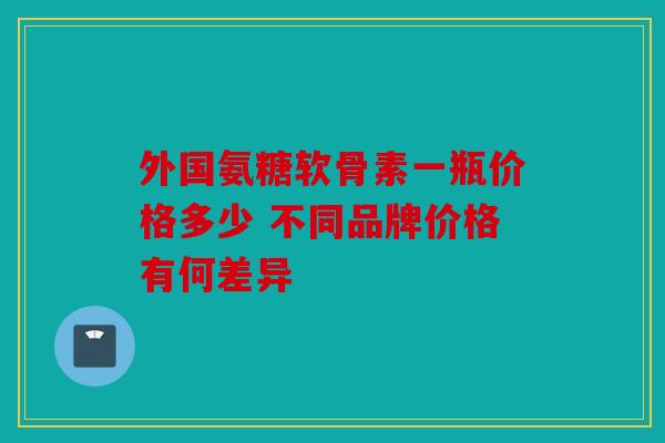 外国氨糖软骨素一瓶价格多少 不同品牌价格有何差异