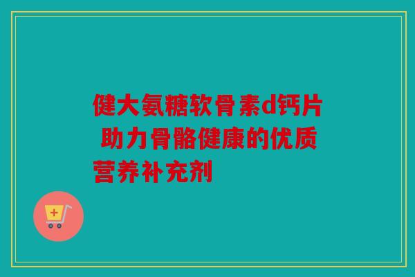 健大氨糖软骨素d钙片 助力骨骼健康的优质营养补充剂