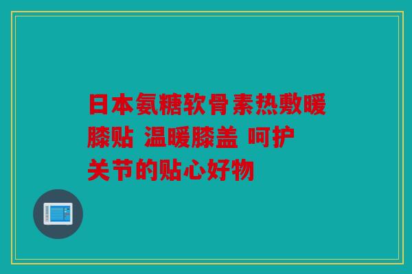 日本氨糖软骨素热敷暖膝贴 温暖膝盖 呵护关节的贴心好物