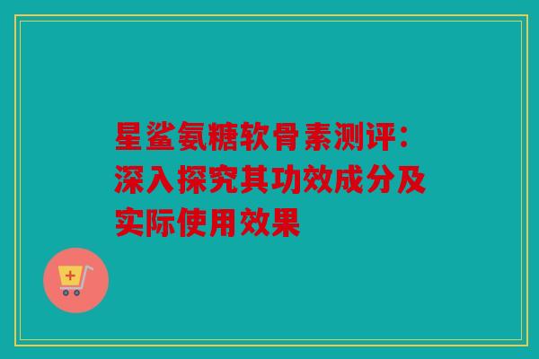 星鲨氨糖软骨素测评：深入探究其功效成分及实际使用效果