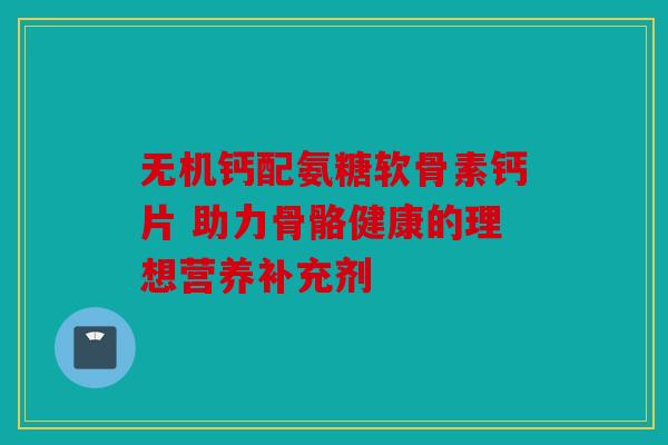 无机钙配氨糖软骨素钙片 助力骨骼健康的理想营养补充剂