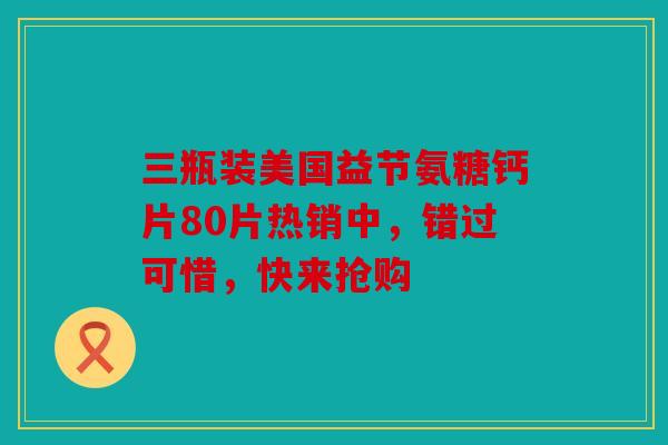 三瓶装美国益节氨糖钙片80片热销中，错过可惜，快来抢购