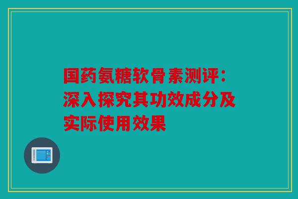 国药氨糖软骨素测评：深入探究其功效成分及实际使用效果