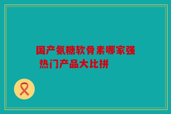 国产氨糖软骨素哪家强 热门产品大比拼