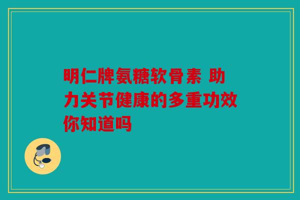 明仁牌氨糖软骨素 助力关节健康的多重功效你知道吗