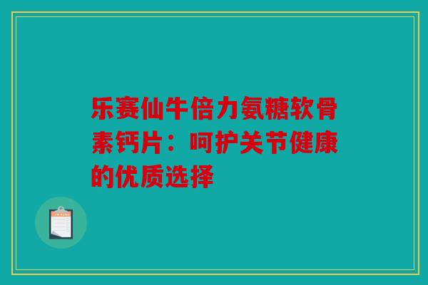 乐赛仙牛倍力氨糖软骨素钙片：呵护关节健康的优质选择