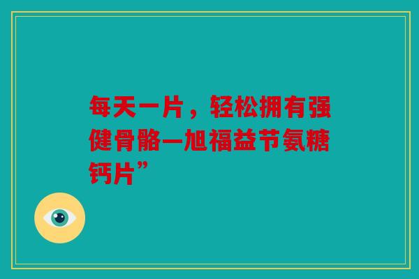 每天一片，轻松拥有强健骨骼—旭福益节氨糖钙片”