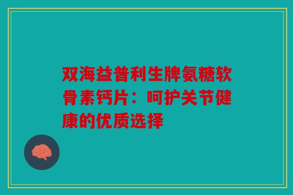 双海益普利生牌氨糖软骨素钙片：呵护关节健康的优质选择
