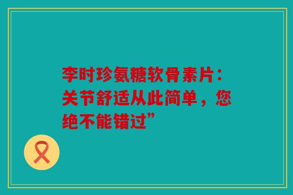 李时珍氨糖软骨素片：关节舒适从此简单，您绝不能错过”