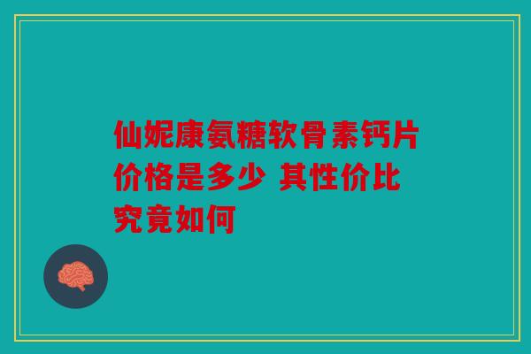 仙妮康氨糖软骨素钙片价格是多少 其性价比究竟如何
