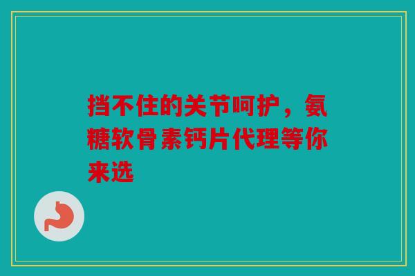 挡不住的关节呵护，氨糖软骨素钙片代理等你来选