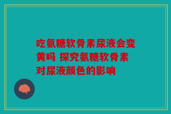 吃氨糖软骨素尿液会变黄吗 探究氨糖软骨素对尿液颜色的影响