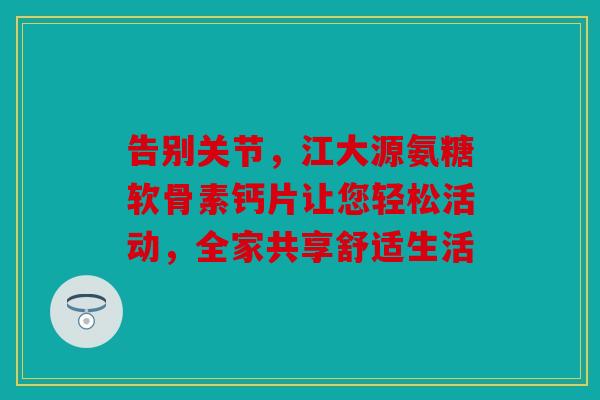 告别关节，江大源氨糖软骨素钙片让您轻松活动，全家共享舒适生活