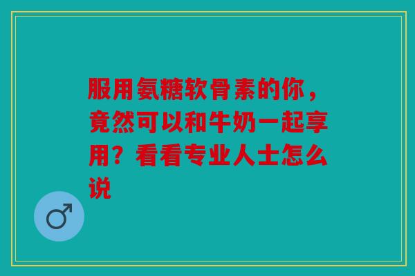 服用氨糖软骨素的你，竟然可以和牛奶一起享用？看看专业人士怎么说
