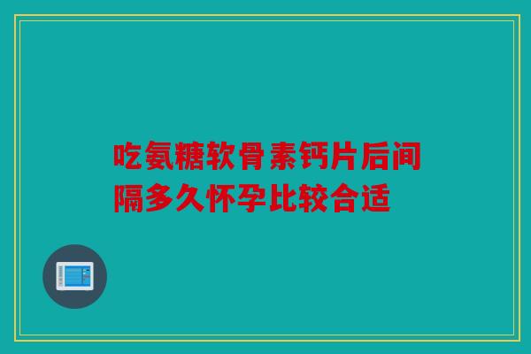 吃氨糖软骨素钙片后间隔多久怀孕比较合适