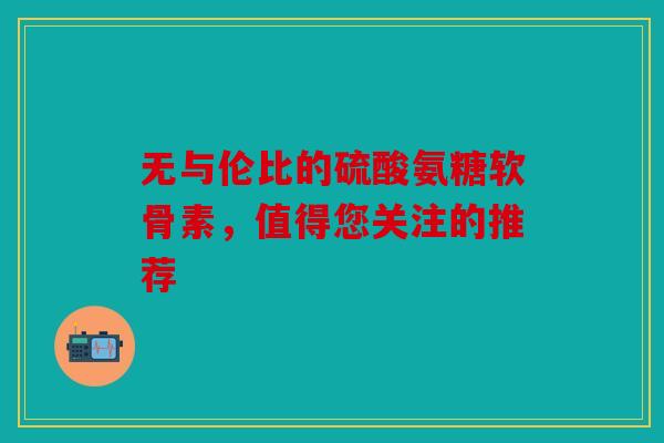 无与伦比的硫酸氨糖软骨素，值得您关注的推荐