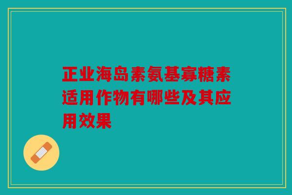 正业海岛素氨基寡糖素适用作物有哪些及其应用效果