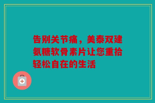 告别关节痛，美泰双建氨糖软骨素片让您重拾轻松自在的生活