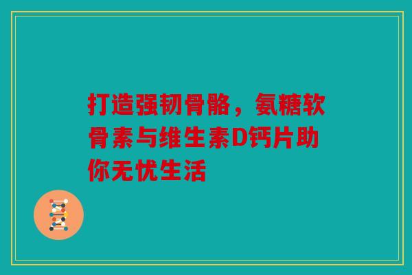 打造强韧骨骼，氨糖软骨素与维生素D钙片助你无忧生活