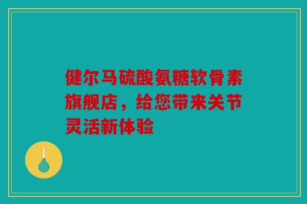 健尔马硫酸氨糖软骨素旗舰店，给您带来关节灵活新体验