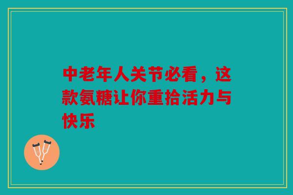 中老年人关节必看，这款氨糖让你重拾活力与快乐