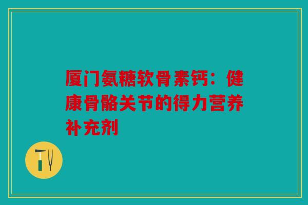 厦门氨糖软骨素钙：健康骨骼关节的得力营养补充剂
