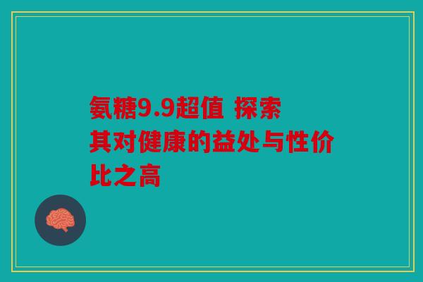 氨糖9.9超值 探索其对健康的益处与性价比之高