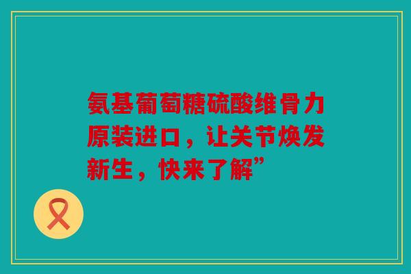 氨基葡萄糖硫酸维骨力原装进口，让关节焕发新生，快来了解”
