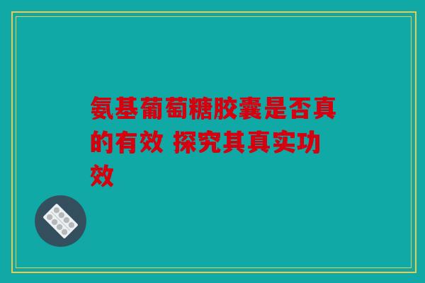 氨基葡萄糖胶囊是否真的有效 探究其真实功效