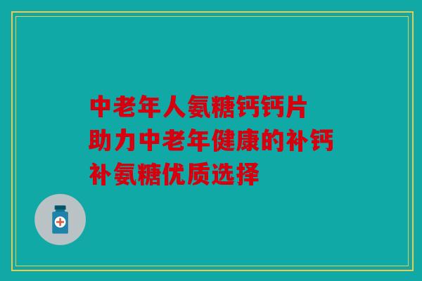 中老年人氨糖钙钙片 助力中老年健康的补钙补氨糖优质选择