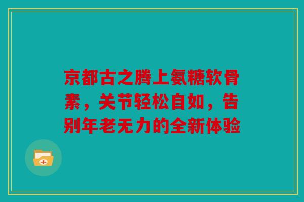 京都古之腾上氨糖软骨素，关节轻松自如，告别年老无力的全新体验