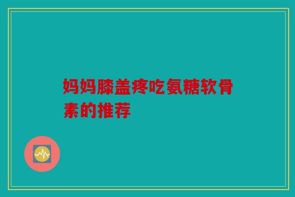 妈妈膝盖疼吃氨糖软骨素的推荐