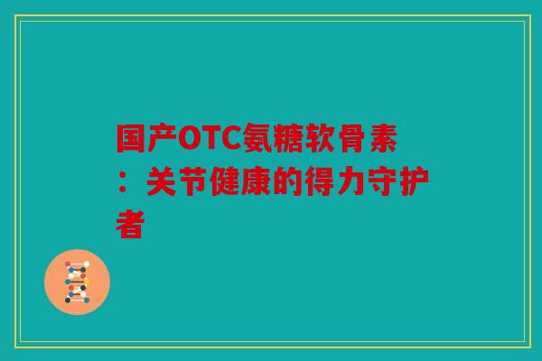 国产OTC氨糖软骨素：关节健康的得力守护者