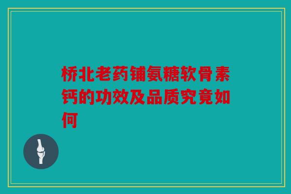 桥北老药铺氨糖软骨素钙的功效及品质究竟如何