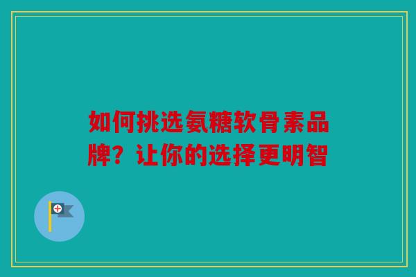 如何挑选氨糖软骨素品牌？让你的选择更明智