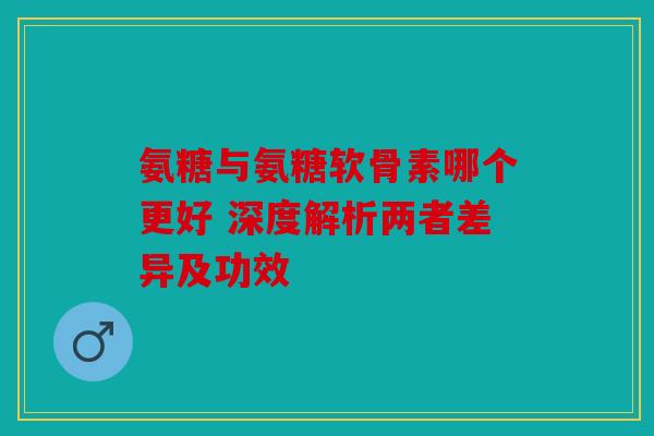 氨糖与氨糖软骨素哪个更好 深度解析两者差异及功效