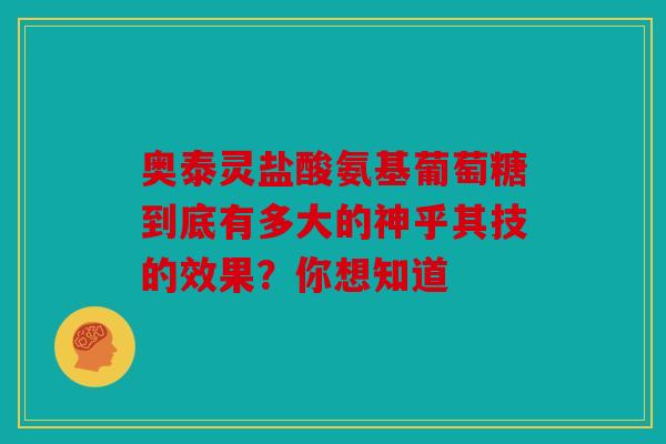 奥泰灵盐酸氨基葡萄糖到底有多大的神乎其技的效果？你想知道