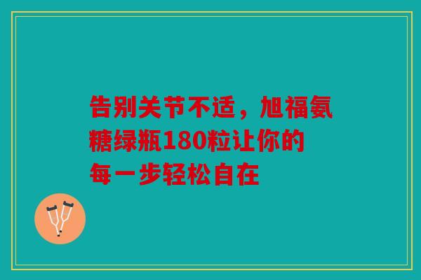 告别关节不适，旭福氨糖绿瓶180粒让你的每一步轻松自在