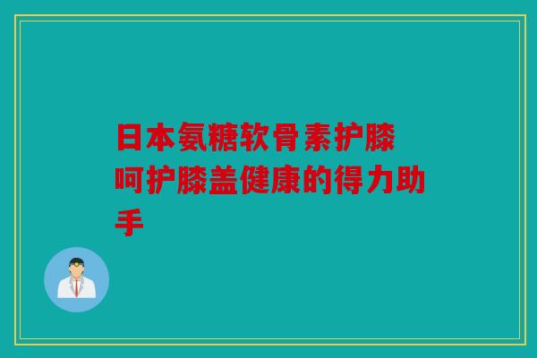 日本氨糖软骨素护膝 呵护膝盖健康的得力助手