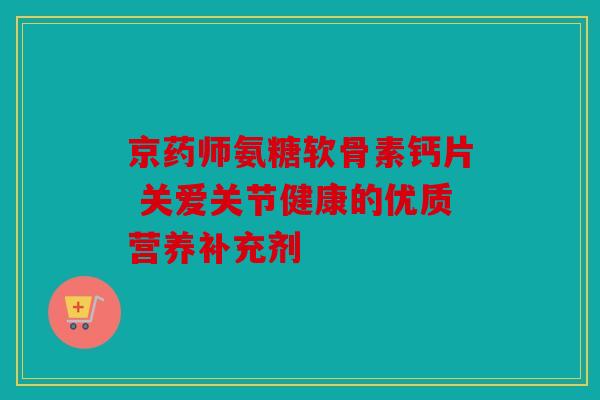 京药师氨糖软骨素钙片 关爱关节健康的优质营养补充剂