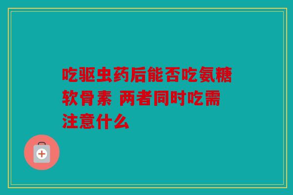 吃驱虫药后能否吃氨糖软骨素 两者同时吃需注意什么