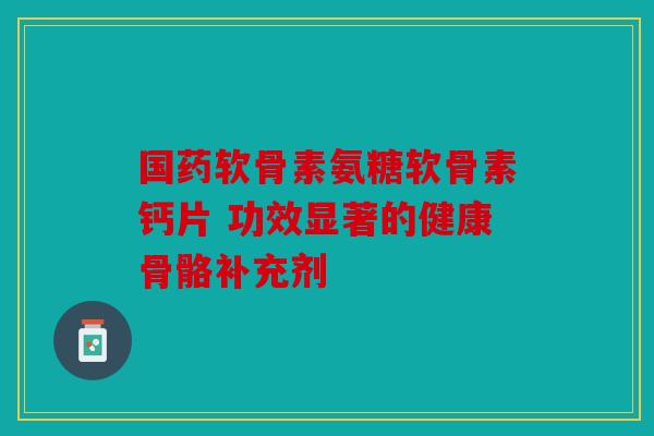 国药软骨素氨糖软骨素钙片 功效显著的健康骨骼补充剂