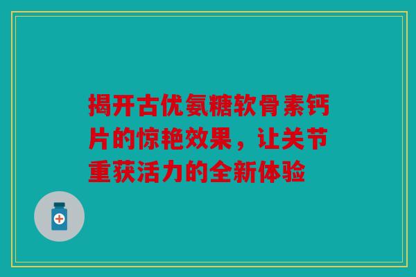 揭开古优氨糖软骨素钙片的惊艳效果，让关节重获活力的全新体验
