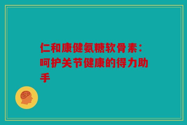 仁和康健氨糖软骨素：呵护关节健康的得力助手