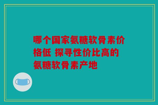 哪个国家氨糖软骨素价格低 探寻性价比高的氨糖软骨素产地
