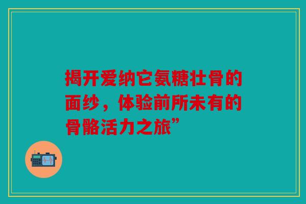 揭开爱纳它氨糖壮骨的面纱，体验前所未有的骨骼活力之旅”