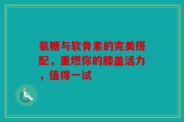 氨糖与软骨素的完美搭配，重燃你的膝盖活力，值得一试